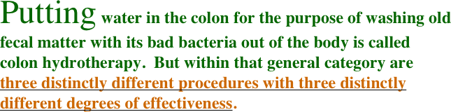 Putting water in the colon for the purpose of washing old fecal matter with its bad bacteria out of the body is called colon hydrotherapy.  But within that general category are three distinctly different procedures with three distinctly different degrees of effectiveness.