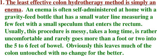 1. The least effective colon hydrotherapy method is simply an enema.  An enema is often self-administered at home with a gravity-feed bottle that has a small water line measuring a few feet with a small speculum that enters the rectum.  Usually, this procedure is messy, takes a long time, is rather uncomfortable and rarely goes more than a foot or two into the 5 to 6 feet of bowel.  Obviously this leaves much of the colon untouched with no change for the better.