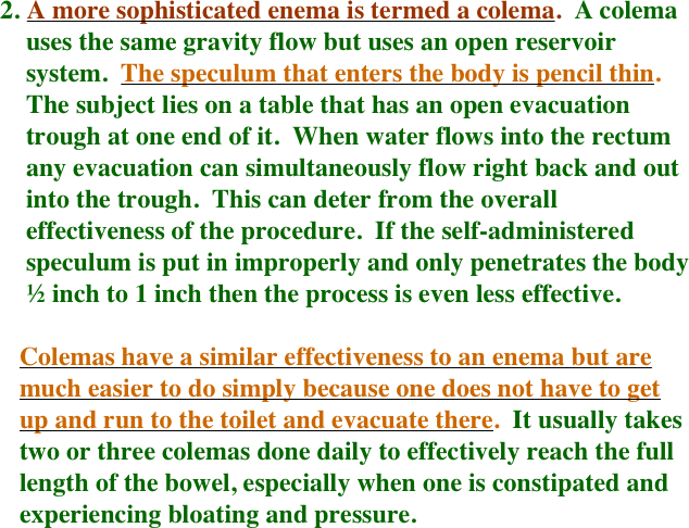   2.   A more sophisticated enema is termed a colema.  A colema 
      uses the same gravity flow but uses an open reservoir 
      system.  The speculum that enters the body is pencil thin.  
      The subject lies on a table that has an open evacuation 
      trough at one end of it.  When water flows into the rectum 
      any evacuation can simultaneously flow right back and out
      into the trough.  This can deter from the overall 
      effectiveness of the procedure.  If the self-administered 
      speculum is put in improperly and only penetrates the body
      ½ inch to 1 inch then the process is even less effective.

     Colemas have a similar effectiveness to an enema but are 
     much easier to do simply because one does not have to get 
     up and run to the toilet and evacuate there.  It usually takes
     two or three colemas done daily to effectively reach the full
     length of the bowel, especially when one is constipated and 
     experiencing bloating and pressure.