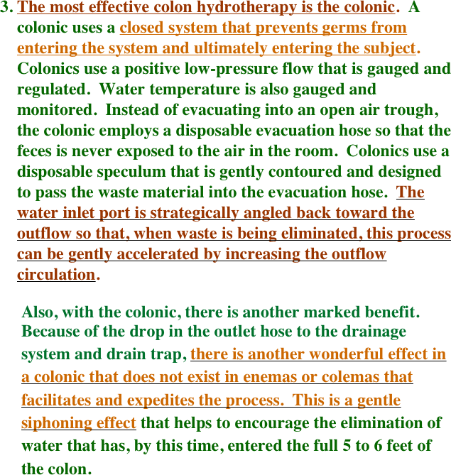 The most effective colon hydrotherapy is the colonic.  A colonic uses a closed system that prevents germs from entering the system and ultimately entering the subject.  Colonics use a positive low-pressure flow that is gauged and regulated.  Water temperature is also gauged and monitored.  Instead of evacuating into an open air trough, the colonic employs a disposable evacuation hose so that the feces is never exposed to the air in the room.  Colonics use a disposable speculum that is gently contoured and designed to pass the waste material into the evacuation hose.  The water inlet port is strategically angled back toward the outflow so that, when waste is being eliminated, this process can be gently accelerated by increasing the outflow circulation.
    
     Also, with the colonic, there is another marked benefit.   
     Because of the drop in the outlet hose to the drainage 
     system and drain trap, there is another wonderful effect in   
     a colonic that does not exist in enemas or colemas that 
     facilitates and expedites the process.  This is a gentle 
     siphoning effect that helps to encourage the elimination of 
     water that has, by this time, entered the full 5 to 6 feet of
     the colon.