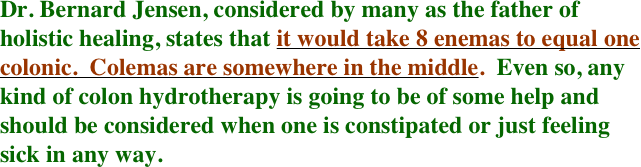 Dr. Bernard Jensen, considered by many as the father of holistic healing, states that it would take 8 enemas to equal one colonic.  Colemas are somewhere in the middle.  Even so, any kind of colon hydrotherapy is going to be of some help and should be considered when one is constipated or just feeling sick in any way.