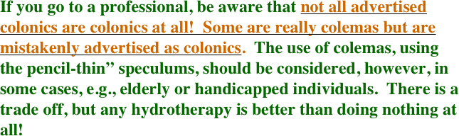 If you go to a professional, be aware that not all advertised colonics are colonics at all!  Some are really colemas but are mistakenly advertised as colonics.  The use of colemas, using the pencil-thin” speculums, should be considered, however, in some cases, e.g., elderly or handicapped individuals.  There is a trade off, but any hydrotherapy is better than doing nothing at all!